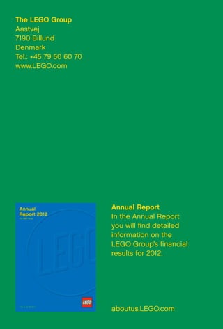Annual Report
In the Annual Report
you will find detailed
information on the
LEGO Group’s financial
results for 2012.
aboutus.LEGO.com
The LEGO Group
Aastvej
7190 Billund
Denmark
Tel.: +45 79 50 60 70
www.LEGO.com
 