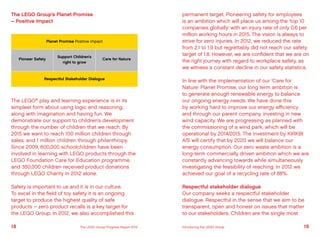 The LEGO®
play and learning experience is in its
simplest form about using logic and reasoning,
along with imagination and having fun. We
demonstrate our support to children’s development
through the number of children that we reach. By
2015 we want to reach 100 million children through
sales, and 1 million children through philanthropy.
Since 2009, 600,000 schoolchildren have been
involved in learning with LEGO products through the
LEGO Foundation Care for Education programme,
and 350,000 children received product donations
through LEGO Charity in 2012 alone.
Safety is important to us and it is in our culture.
To excel in the field of toy safety it is an ongoing
target to produce the highest quality of safe
products – zero product recalls is a key target for
the LEGO Group. In 2012, we also accomplished this
Planet Promise Positive impact
Respectful Stakeholder Dialogue
Pioneer Safety Care for Nature
Support Children’s
right to grow
The LEGO Group’s Planet Promise
– Positive Impact
permanent target. Pioneering safety for employees
is an ambition which will place us among the ‘top 10
companies globally’ with an injury rate of only 0.6 per
million working hours in 2015. The vision is always to
strive for zero injuries. In 2012, we reduced the rate
from 2.1 to 1.9 but regrettably did not reach our safety
target of 1.8. However, we are confident that we are on
the right journey with regard to workplace safety, as
we witness a constant decline in our safety statistics.
In line with the implementation of our ‘Care for
Nature’ Planet Promise, our long term ambition is
to generate enough renewable energy to balance
our ongoing energy needs. We have done this
by working hard to improve our energy efficiency
and through our parent company, investing in new
wind capacity. We are progressing as planned with
the commissioning of a wind park, which will be
operational by 2014/2015. The investment by KIRKBI
A/S will certify that by 2020 we will balance our
energy consumption. Our zero waste ambition is a
long-term commercially driven ambition which we are
constantly advancing towards while simultaneously
investigating the feasibility of reaching. In 2012 we
achieved our goal of a recycling rate of 88%.
Respectful stakeholder dialogue
Our company seeks a respectful stakeholder
dialogue. Respectful in the sense that we aim to be
transparent, open and honest on issues that matter
to our stakeholders. Children are the single most
18 19The LEGO Group Progress Report 2012 Introducing the LEGO Group
 