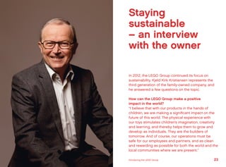 Staying
sustainable
– an interview
with the owner
In 2012, the LEGO Group continued its focus on
sustainability. Kjeld Kirk Kristiansen represents the
third generation of the family-owned company, and
he answered a few questions on the topic.
How can the LEGO Group make a positive
impact in the world?
“I believe that with our products in the hands of
children, we are making a significant impact on the
future of this world. The physical experience with
our toys stimulates children’s imagination, creativity
and learning, and thereby helps them to grow and
develop as individuals. They are the builders of
tomorrow. And of course, our operations must be
safe for our employees and partners, and as clean
and rewarding as possible for both the world and the
local communities where we are present.”
23Introducing the LEGO Group
 