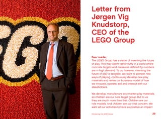 Letter from
Jørgen Vig
Knudstorp,
CEO of the
LEGO Group
Dear reader,
The LEGO Group has a vision of inventing the future
of play. This may seem rather fluffy in a world where
concrete targets and measures defined by numbers
are in high demand. To us, however, inventing the
future of play is tangible. We want to pioneer new
ways of playing, continuously develop new play
materials and revise our business model of how
we innovate, operate, sell and interact with our
stakeholders.
We develop, manufacture and market play materials,
so children are our core target group. But to us
they are much more than that. Children are our
role models. And children are our vital concern. We
want all our activities to have as positive an impact
29Introducing the LEGO Group
 
