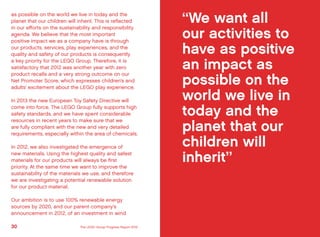 as possible on the world we live in today and the
planet that our children will inherit. This is reflected
in our efforts on the sustainability and responsibility
agenda. We believe that the most important
positive impact we as a company have is through
our products, services, play experiences, and the
quality and safety of our products is consequently
a key priority for the LEGO Group. Therefore, it is
satisfactory that 2012 was another year with zero
product recalls and a very strong outcome on our
Net Promoter Score, which expresses children’s and
adults’ excitement about the LEGO play experience.
In 2013 the new European Toy Safety Directive will
come into force. The LEGO Group fully supports high
safety standards, and we have spent considerable
resources in recent years to make sure that we
are fully compliant with the new and very detailed
requirements, especially within the area of chemicals.
In 2012, we also investigated the emergence of
new materials. Using the highest quality and safest
materials for our products will always be first
priority. At the same time we want to improve the
sustainability of the materials we use, and therefore
we are investigating a potential renewable solution
for our product material.
Our ambition is to use 100% renewable energy
sources by 2020, and our parent company’s
announcement in 2012, of an investment in wind
“We want all
our activities to
have as positive
an impact as
possible on the
world we live in
today and the
planet that our
children will
inherit”
30 31The LEGO Group Progress Report 2012 Introducing the LEGO Group
 
