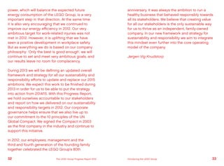 power, which will balance the expected future
energy consumption of the LEGO Group, is a very
important step in that direction. At the same time
it is also very encouraging that we continued to
improve our energy efficiency in 2012. Our very
ambitious target for work-related injuries was not
met in 2012. However, it is uplifting that we have
seen a positive development in workplace safety.
But as everything we do is based on our company
philosophy: ‘Only the best is good enough’, we will
continue to set and meet very ambitious goals, and
our results leave no room for complacency.
During 2013 we will be defining an updated overall
framework and strategy for all our sustainability and
responsibility efforts to update and replace our 2015
ambitions. We expect this work to be finished during
2013 in order for us to be able to put the strategy
into action from 2014/15. With this Progress Report,
we hold ourselves accountable to our stakeholders
and report on how we delivered on our sustainability
and responsibility targets in 2012. Our corporate
governance helps ensure that we also live up to
our commitment to the 10 principles of the UN
Global Compact. We signed the Compact in 2003
as the first company in the industry and continue to
support this initiative.
In 2012, our employees, management and the
third and fourth generation of the founding family
together celebrated the LEGO Group’s 80th
anniversary. It was always the ambition to run a
healthy business that behaved responsibly towards
all its stakeholders. We believe that creating value
for all our stakeholders is the only sustainable way
for us to thrive as an independent, family-owned
company. In our new framework and strategy for
sustainability and responsibility we aim to integrate
this mindset even further into the core operating
model of the company.
Jørgen Vig Knudstorp
32 33The LEGO Group Progress Report 2012 Introducing the LEGO Group
 