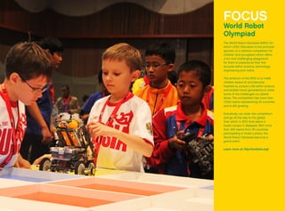 FOCUS
World Robot
Olympiad
The World Robot Olympiad (WRO), for
which LEGO Education is the principal
sponsor, is a robotics competition for
children and youngsters which offers
a fun and challenging playground
for them to experience their first
success within science, technology,
engineering and maths.
The ambition of the WRO is to make
children aware of, and become
inspired to, pursue a life within science
and enable future generations to solve
some of the challenges our planet
faces. The competition has more than
17,000 teams representing 35 countries
and is still growing.
Everybody can enter the competition
and go all the way to the global
final, which in 2012 took place in
Kuala Lumpur in Malaysia. With more
than 400 teams from 30 countries
participating in Kuala Lumpur, the
World Robot Olympiad was truly a
grand event.
Learn more at: http://wroboto.org/
 