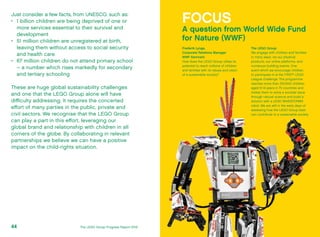 Just consider a few facts, from UNESCO, such as:
•	 1 billion children are being deprived of one or
more services essential to their survival and
development
•	 51 million children are unregistered at birth,
leaving them without access to social security
and health care
•	 67 million children do not attend primary school
– a number which rises markedly for secondary
and tertiary schooling
These are huge global sustainability challenges
and one that the LEGO Group alone will have
difficulty addressing. It requires the concerted
effort of many parties in the public, private and
civil sectors. We recognise that the LEGO Group
can play a part in this effort, leveraging our
global brand and relationship with children in all
corners of the globe. By collaborating in relevant
partnerships we believe we can have a positive
impact on the child-rights situation.
FOCUS
A question from World Wide Fund
for Nature (WWF)
Frederik Lynge,
Corporate Relations Manager
WWF Denmark:
How does the LEGO Group utilise its
potential to reach millions of children
and families with its values and vision
of a sustainable society?
The LEGO Group:
We engage with children and families
in many ways: via our physical
products, our online platforms, and
numerous building events. One
event which we encourage children
to participate in is the FIRST®
LEGO
League challenge. The programme
reaches more than 200,000 children
aged 9-14 years in 70 countries and
invites them to solve a societal issue
through natural science and build a
solution with a LEGO MINDSTORMS
robot. We are still in the early days of
assessing how the LEGO Group best
can contribute to a sustainable society.
The LEGO Group Progress Report 201244
 