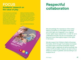 We acknowledge the importance of the United
Nations Convention on the Rights of the Child,
and child rights are integrated in our ongoing
human rights impact assessment, in order for us to
understand and plan how we, as a business, can
best and most meaningfully support child rights
in the future.
We also support the Children’s Rights & Business
Principles, which through 10 principles encompass
the areas where a business potentially impacts
children’s rights, negatively as well as positively. We
support all 10 principles, however we want to focus
where our impact is greatest, and according to our
analysis this is:
Respectful
collaboration
FOCUS
Academic research on
the value of play
In 2012 we continued our participation
in Toy Industries of Europe. The LEGO
Group supported, and the LEGO
Learning Institute helped facilitate,
a report on the value of play and
education of children. The report
was presented at the European
Parliament and includes a number of
recommendations for policy makers.
The report finds that the provision
of time and space for children’s play
needs to be improved as increasing
urbanisation, rising stress of family life,
and changes in the educational system
are jeopardising the opportunity to
play. In 2013, through the Toy Industries
of Europe, we will seek to expand the
dialogue with policy makers to discuss
these important issues for children’s
well being.
Learn more at http://www.tietoy.org
472012 Progress
 