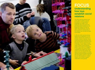 FOCUS
Understanding
how toys
­establish social
relations
The LEGO Learning Institute is part
of the LEGO Foundation and has
the ambition to bring academic
knowledge and insight to new
audiences, while at the same time
generating helpful feedback for the
people who design and build the
LEGO®
play experiences. Over the
years a profound understanding of
how children learn and play has been
accumulated.
In 2012, the LEGO Learning Institute
started out as collaborator in an EU
research network that consists of 13
European research institutes, clinical
centres and private enterprises which
span the biomedical sciences and the
humanities. The EU network focuses
on the ways in which objects and toys
create a shared meaning between
people. This includes an investigation
of how toddlers and young children
understand toys, objects and cultural
artefacts and the links between play
objects and social relations. The LEGO
Learning Institute facilitated workshops
with the academic experts to discuss
how the LEGO System as a creative
medium, can be used to support
collaboration among people.
 