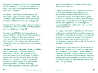 a focus on children and children’s development,
learning and creativity.
One initiative was the LEGO Foundation’s donation
of LEGO Education Innovation Studio (LEIS)
and teaching courses to all schools in Billund
Municipality. The new specialist classroom gives
students an opportunity to work far more creatively
with problem solving, thereby bringing other skills
into the learning process. The knowledge and
experiences from the LEIS initiative will be shared
with other projects.
The LEGO Foundation will establish an international
kindergarten and school of top standards based on
the LEGO methodology, showcasing how this can be
applied in an institutional setting. The two facilities
will make it easier to attract both non-Danish
employees and Danish families to Billund. The school
will open in August 2013.
To give children and parents from across the world
a fun and informative insight into LEGO play, values
and history when visiting Billund, a new experience
centre is expected to be inaugurated in 2016. The
centre will combine academic knowledge about the
developmental aspects of play with the brick itself –
to enable children and their parents to see and feel
what LEGO play offers.
Principle 5: Ensure that products and services are
safe, and seek to support children’s rights through
them – through our strong product-safety focus.
Read more on page 61.
Principle 6: Use marketing and advertising that
respect and support children’s rights – where we
work to set high standards for our own marketing,
both offline and online. Read more on page 135.
Principle 7: Respect and support children’s rights in
relation to the environment and to land acquisition
and use. Read more on page 90.
Principles 1 and 10: Meet their responsibility to
respect children’s rights and commit to supporting
the human rights of children and reinforce
community and government efforts to protect and
fulfil children’s rights – where we collaborate with
UNICEF and Save the Children. Read more on page
45 and 151.
The Town of Billund, Denmark: Capital of Children
In 2012, the LEGO Foundation and Billund
Municipality founded the Capital of Children
Company to explore a unified vision to develop
Billund into a special place for, about and with
children – a Capital of Children. The town will
become a national as well as an international
gathering point for children – attracting
businesses, researchers and many others with
51The LEGO Group Progress Report 2012 2012 Progress50
 