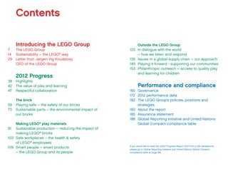 Introducing the LEGO Group
7	 The LEGO Group
14	 Sustainability – the LEGO®
way
29	 Letter from Jørgen Vig Knudstorp,
	 CEO of the LEGO Group
2012 Progress
38	Highlights
42	 The value of play and learning
47	 Respectful collaboration
The brick
59	 Playing safe – the safety of our bricks
73	 Sustainable parts – the environmental impact of
our bricks
Making LEGO®
play materials
91	 Sustainable production – reducing the impact of
making LEGO®
bricks
103	 Safe workplaces – the health & safety
of LEGO®
employees
109	 Smart people – smart products
– the LEGO Group and its people
Contents
Outside the LEGO Group
120	 In dialogue with the world
– how we listen and respond
135	 Issues in a global supply chain – our approach
149	 Playing it forward - supporting our communities
153	 Philanthropic outreach – access to quality play
and learning for children
Performance and compliance
165	Governance
172	 2012 performance data
182	 The LEGO Group’s policies, positions and
strategies
183	 About the report
185	 Assurance statement
188	 Global Reporting Initiative and United Nations
Global Compact compliance table
If you would like to read the LEGO Progress Report 2012 from a GRI perspective,
please go to Global Reporting Initiative and United Nations Global Compact
compliance table at page 188
 