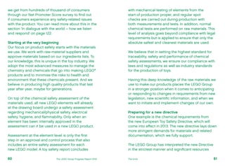 with mechanical testing of elements from the
start of production proper, and regular spot
checks are carried out during production with
both measurements and tests. In addition, normal
chemical tests are performed on raw materials. This
level of analysis goes beyond compliance with legal
requirements but is applied to ensure that only the
absolute safest and cleanest materials are used.
We believe that in setting the highest standard for
traceability, safety and performance of chemical
safety assessments, we ensure our compliance with
laws and regulations as well as industry standards
for the production of toys.
Having this deep knowledge of the raw materials we
use to make our products places the LEGO Group
in a stronger position when it comes to anticipating
or responding to changes in requirements from new
legislation, new scientific information, and when we
want to initiate and implement changes of our own.
Preparing for a new directive
One example is the chemical requirements from
the new European Toy Safety Directive, which will
come into effect in 2013. The new directive lays down
more stringent demands for materials and related
documentation, which we fully support.
The LEGO Group has interpreted the new Directive
in the strictest manner and significant resources
we get from hundreds of thousand of consumers
through our Net Promoter Score survey to find out
if consumers experience any safety-related issues
with the product. You can read more about this in the
section ‘In dialogue with the world – how we listen
and respond’ on page 122.
Starting at the very beginning
Our focus on product safety starts with the materials
we use. We work with raw-material suppliers and
approve materials based on our ingredients lists. To
our knowledge, this is unique in the toy industry. We
adopt the most advanced measures to manage the
chemistry and chemicals that go into making LEGO®
products and to minimise the risks to health and
environment that these chemicals present. And we
believe in producing high quality products that last
year after year, maybe for generations.
On top of the chemical safety assessment of the
materials used, all new LEGO elements will already
at the drawing board undergo a safety assessment
regarding mechanical/physical safety, electrical
safety, hygiene, and flammability. Only when an
element has been internally approved in the
assessment can it be used in a new LEGO product.
Assessment at the element level is only the first
step in an approval and control process that also
includes an entire safety assessment for each
new LEGO model. A toy safety report concludes
61The LEGO Group Progress Report 2012 The brick60
 
