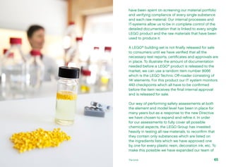 have been spent on screening our material portfolio
and verifying compliance of every single substance
and each raw material. Our internal processes and
IT-systems allow us to be in complete control of the
detailed documentation that is linked to every single
LEGO product and the raw materials that have been
used to produce it.
A LEGO®
building set is not finally released for sale
to consumers until we have verified that all the
necessary test reports, certificates and approvals are
in place. To illustrate the amount of documentation
needed before a LEGO®
product is released to the
market, we can use a random item number 8066
which is the LEGO Technic Off-roader consisting of
141 elements. For this product our IT system monitors
443 checkpoints which all have to be confirmed
before the item receives the final internal approval
and is released for sale.
Our way of performing safety assessments at both
the element and model level has been in place for
many years but as a response to the new Directive
we have chosen to expand and refine it. In order
for our assessments to fully cover all possible
chemical aspects, the LEGO Group has invested
heavily in testing all raw materials, to reconfirm that
they contain only substances which are listed on
the ingredients lists which we have approved one
by one for every plastic resin, decoration ink, etc. To
make this possible we have expanded our team of
65The brick
 