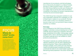 manufacture of our products, and that will always
be our first priority. As stated in our Planet Promise,
we want to make a positive impact. This goes for
the LEGO Group itself but we also work closely with
our supply chain to do the same. We are therefore
constantly on the lookout for product materials which
minimise the environmental impact.
The LEGO Group has a long-term ambition to use
only sustainable materials and investigate our use
of fossil fuels in relation to our products. The fact
of the matter is that it is a necessary ambition if
we are to stay true to our promise to leave a better
world for our children.
First steps
As a consequence, the LEGO Group will actively
engage in activities to ensure development of future
materials. We are exploring co-operation with both
large, established and smaller, cutting-edge material
suppliers with a view to developing partly and fully
bio-based materials which are suitable for LEGO®
products and production.
The present materials are carefully selected and
refined to perfection over the years regarding their
physical properties. These unique properties like
strength, durability, clutch power and color fastness
makes the building system possible and thereby
constitutes the basis for the overall LEGO®
experience.
Maintaining these properties in the LEGO®
bricks after
FOCUS
Where do
LEGO®
bricks
come from?
The LEGO®
bricks start out as a
fragment distilled from crude oil.
Through a number of chemical
processes the large molecules from
crude oil (or plants) are converted into
small defined types of molecules. The
small molecules are coupled into a
long chain of molecules to make for
example the material Polyethylene.
All plastic materials for our bricks are
made in this way.
77The brick
 
