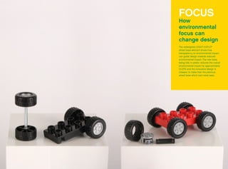 FOCUS
How
environmental
focus can
change design
The redesigned LEGO®
DUPLO®
wheel base element shows how
transparency on environmental impact
can guide design towards reduced
environmental impact. The new base
being fully in plastic reduces the overall
environmental impact by approximately
10-20% and the innovative design is
cheaper to make than the previous
wheel base which had metal axes.
 