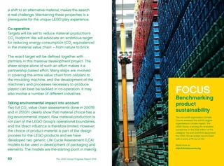 a shift to an alternative material, makes the search
a real challenge. Maintaining these properties is a
prerequisite for the unique LEGO play experience.
Co-operative
Targets will be set to reduce material production’s
CO2
footprint. We will advocate an ambitious target
for reducing energy consumption (CO2
equivalence)
in the material value chain – from nature to brick.
The exact target will be defined together with
partners in this massive development project. The
sheer scope alone of such an effort makes it a
partnership-based effort. Many steps are involved
in covering the entire value chain from oil/plant to
the moulding machine, and the development of the
machinery and processes necessary to produce
plastic can best be tackled in co-operation. It may
also involve a number of different industries.
Taking environmental impact into account
Two full CO2
value chain assessments done in 2007/8
and in 2010/11 clearly show that material choice has a
big environmental impact. Raw material production is
not part of the LEGO Group’s operational boundaries,
and the direct influence is therefore limited. However,
the choice of product material is part of the design
process for the LEGO products and we have
developed two generic Life Cycle Assessment (LCA)
models to be used in development of packaging and
elements. The models are the starting point in making
FOCUS
Benchmarking
product
sustainability
The non-profit organisation Climate
Counts assesses the world’s largest
organisations’ climate impact. The
LEGO Group is among the evaluated
companies. In the 2012 edition of the
category ‘Toy and children’s equipment’,
the LEGO Group ranked second best
with a score of 70 out of 100.
Read more at:
http://climatecounts.org
The LEGO Group Progress Report 201280
 