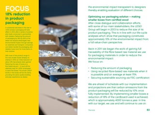 the environmental impact transparent to designers
thereby enabling evaluation of different choices.
Optimizing our packaging solution – making
smaller boxes from certified wood
After close dialogue and collaboration efforts
with some of our main stakeholders, the LEGO
Group will begin in 2013 to reduce the size of its
product packaging. This is in line with our life-cycle
analyses which show that packaging constitutes
approximately 15% of the environmental impact from
a full value-chain perspective.
Back in 2011 we began the work of gaining full
traceability of the fibre based raw material we use
for packaging materials in order to reduce the
environmental impact.
We focus on:
•	 Reducing the amount of packaging
•	 Using recycled fibre-based raw materials when it
is possible and on average at least 75%
•	 Securing sustainable sourcing via FSC certification
We are ahead of schedule with our implementation
and projections are that carbon emissions from the
product packaging will be reduced by 10% once
fully implemented. By implementing smaller boxes a
reduction of 18% of the cardboard used is achieved,
which is approximately 4000 tonnes a year. In line
with our target, we use and will continue to use on
FOCUS
18% reduction
in product
packaging
A substantial decrease in the size of
LEGO product packaging will take
effect in 2013, after a series of positive
pilot tests conducted in partnership
with retailers. Reducing the amount
of packaging by 18% by 2015 at the
latest has several advantages: less
environmental impact through savings
on materials and transport, consumers
can better handle the packaging, and
retailers have room for more items on
their shelves.
With most of the product range in
the new smaller boxes already on
shelves in 2013, an initial reduction of
about 12% has already been gained.
Reducing the size of boxes is a
fine balancing act – it must still be
relatively easy for LEGO employees
to pack the boxes. The actual LEGO®
bricks in the boxes will be the same,
providing the same quality building
and play experience as always.
83The brick
 