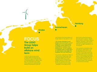 Emden
Bremerhaven
Hamburg
FOCUS
The LEGO
Group helps
build an
offshore wind
farm
In 2012 the LEGO Group’s parent
company KIRKBI A/S announced an
investment of approx. EUR 400 million
in the development of an offshore wind
farm. The investment in wind power
further supports the ongoing energy
efficiency improvements across the
LEGO Group and will help balance our
energy needs for many years to come.
“This massive investment in wind
energy is not a one off event – it is an
integral part of our overall ambition
of making a positive impact on the
world. We’re on a journey, a never
ending journey – but the investment
in renewable energy is a huge step in
the right direction,” says Jørgen Vig
Knudstorp, CEO of the LEGO Group.
The wind farm called Borkum Riffgrund
1 will be built by Dong Energy using
77 Siemens offshore turbines each
generating 3.6MW giving a total
installed capacity of 277MW. KIRKBI
A/S will own one third of the wind
farm’s production of electric power
– equivalent to the output of more
than 25 wind turbines and equal to
the consumption of approx. 100,000
Danish homes. Construction of Borkum
Riffgrund 1 will begin in 2013 and the
turbines will start supplying power in
2015, with the right to generate for the
next 25 years.
The investment in renewable energy
will qualify the LEGO Group to use
the WindMade label which shows
that 100% of the energy used by the
company is balanced by wind power.
The LEGO Group was a co-founding
partner of the WindMade label which
is the first global consumer label to
identify those companies which use
renewable energy in their operations
or manufacture of products.
 