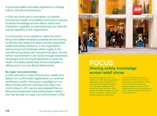 a proactive health and safety approach to change
culture, attitude and behaviour.
In 2012 we continued to strengthen our Global
Environment Health and Safety Community to secure
localised knowledge and be able to share and
implement it globally, so best practices can raise the
overall capability of the organisation.
In continuation of our strides to make the LEGO
Group the safest workplace possible we are looking
to identify new areas and ways to build sustainable
health and safety behaviour in the organisation.
Having improved employee safety hugely in the
manufacturing areas over the past few years, we see
further improvement to be mainly through awareness
campaigns and training programmes to raise the
health and safety awareness of the employees in
offices and in our own Brand Retail stores.
No major non-conformities
In 2012, we had no major Environment, Health and
Safety non-conformities registered at our external
certification audits. Having put a spotlight on our
Billund facility after we received nine major non-
conformities in 2011, we are very pleased that our
dedicated employees have solved these matters
and that we saw no major non-conformities in 2012.
FOCUS
Sharing safety knowledge
across retail stores
Problems like slipping on a floor or
twisting on a ladder are being proactively
addressed by store management to
ensure that all employees are safe at
work. Improved knowledge sharing
across retail stores through an online
platform has helped to embed corrective
actions immediately – before a similar
accident happens in another store.
Employee awareness has meant an
increased completion rate of incident
reports which provides greater visibility
of the incidents happening. This
enables managers to obtain a better
understanding of the key challenges and
work to eliminate hazards in stores with
a high incident rate.
The LEGO Group Progress Report 2012106
 