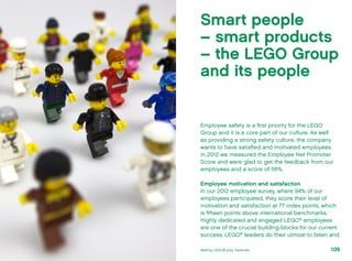 Employee safety is a first priority for the LEGO
Group and it is a core part of our culture. As well
as providing a strong safety culture, the company
wants to have satisfied and motivated employees.
In 2012 we measured the Employee Net Promoter
Score and were glad to get the feedback from our
employees and a score of 56%.
Employee motivation and satisfaction
In our 2012 employee survey, where 94% of our
employees participated, they score their level of
motivation and satisfaction at 77 index points, which
is fifteen points above international benchmarks.
Highly dedicated and engaged LEGO®
employees
are one of the crucial building blocks for our current
success. LEGO®
leaders do their utmost to listen and
Smart people
– smart products
– the LEGO Group
and its people
109Making LEGO® play materials
 