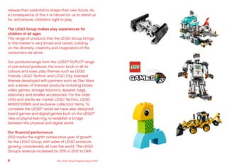 release their potential to shape their own future. As
a consequence of this it is natural for us to stand up
for, and ensure, children’s right to play.
The LEGO Group makes play experiences for
children of all ages
The range of products that the LEGO Group brings
to the market is very broad and varied, building
on the diversity, creativity and imagination of the
consumers we serve.
Our products range from the LEGO®
DUPLO®
range
of pre-school products, the iconic brick in all its
colours and sizes, play themes such as LEGO
Friends, LEGO Technic and LEGO City, licensed
themes developed with partners such as Star Wars
and a series of licensed products including books,
video games, storage solutions, apparel, bags,
stationery and smaller accessories. For the older
child and adults we market LEGO Technic, LEGO
MINDSTORMS and exclusive collectors’ items. To
complete the LEGO®
world we have also designed
board games and digital games built on the LEGO®
idea of playful learning, to establish a bridge
between the physical and digital world.
Our financial performance
2012 marks the eighth consecutive year of growth
for the LEGO Group, with sales of LEGO products
growing considerably all over the world. The LEGO
Group’s revenue increased by 25% in 2012 to DKK
8 The LEGO Group Progress Report 2012
 