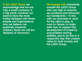 In the LEGO Group we
acknowledge that we are
only a small company in
a big world. However, we
want to have the most
fruitful dialogue with those
people and organisations
who we believe can
positively empower
children, those we call the
‘Builders of Tomorrow’.
We engage with everybody
outside the LEGO Group
who can help to improve
our products and advocate
our standpoints – in line
with our promises to work
for the right to play, to
care for nature, to make
safe toys, to support the
development of creativity
and problem solving
abilities, and to do this in a
respectful way that creates
value for both society and
the LEGO Group.
119The LEGO Group Progress Report 2012 Outside the LEGO Group118
 