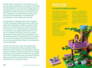 We also take an active part in the development of
new toy safety standards in the European Committee
for Standardisation, the International Organisation for
Standardisation, as well as in the US standardisation
organisation, ASTM International. The LEGO Group
has a long history of chairing both European and
international standardisation committees and
participating in many industry work groups.
We expanded our dialogue efforts with regulators
in 2012, to advocate intellectual property rights, toy
safety and marketing to children, as these are key
issues for the LEGO Group, the LEGO®
brand and
our products. On an ongoing basis we participate
in international and regional associations such as
the Toy Industries of Europe, the US Toy Industry
Association, the European brand organisation, and
the World Federation of Advertisers. In Europe alone,
we are active members of 15 Toy Associations and
in nine countries the LEGO Group is on the board of
the toy association.
In 2012, the LEGO Group had many stakeholder
visitors and answered numerous questionnaires;
however we were unable to accommodate a request
by the International Consumer Research and Testing
(IRCT) to visit two facilities. All information requested
by the IRCT has been provided. We welcome all new
visits and questions and we will be as open and
transparent as our operations allow.
FOCUS
A social media protest
At the beginning of 2012 the LEGO
Group experienced a campaign
against LEGO®
Friends, our new
product envisioned to have an appeal
towards girls. Approximately 62,000
people signed a petition asking us
to market the same products equally
towards boys and girls.
Parents across the world thought we
were launching a LEGO®
experience
that was less creative than
products we market
for boys. After the
product came out,
families with girls
realised that LEGO®
Friends
products contain just the same
number of bricks and building
complexity as a comparable
product in, for example, the LEGO®
City product line. Having cleared
up this misunderstanding, we were
able to continue the constructive
dialogue online with both parents and
the activist movements behind the
criticism. Their input has helped and
inspired us to develop products and
marketing which will bring greater
creative construction play to girls in
the future.
The LEGO Group Progress Report 2012128
 