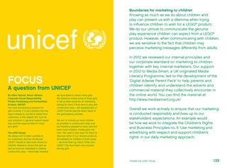 Boundaries for marketing to children
Knowing as much as we do about children and
play can present us with a dilemma when trying
to influence children to wish for a LEGO®
product.
We do our utmost to communicate the genuine
play experience children can expect from a LEGO®
product. However, when communicating with children,
we are sensitive to the fact that children may
perceive marketing messages differently from adults.
In 2012 we reviewed our internal principles and
our corporate standard on marketing to children
together with key internal marketers. Our support
in 2012 to Media Smart, a UK originated Media
Literacy Programme, led to the development of the
‘Digital Adwise Parent Pack’ to help parents and
children identify and understand the adverts and
commercial material they collectively encounter in
the online world. You can find the material at
http://www.mediasmart.org.uk/
Overall we work actively to ensure that our marketing
is conducted responsibly and lives up to our
stakeholders’ expectations. An example would
be how we work to integrate the Children’s Rights
and Business Principles no. 6 ‘Use marketing and
advertising with respect and support children’s
rights’ in our daily marketing approach.
FOCUS
A question from UNICEF
Bo Viktor Nylund, Senior Advisor,
Corporate Social Responsibility,
Private Fundraising and Partnerships
Division, UNICEF:
You have introduced a product for
girls recently. It is very positive that the
report relates to concerns raised from
customers in this regard. But, how do
your products in general support equal
play and life opportunities for boys
and girls?
The LEGO Group:
We always aim to listen carefully to
our customers, and we introduced
LEGO®
Friends to add more choice for
children. Research shows that girls as
well as boys are interested in creative
construction play – historically, however,
we have failed to attract many girls. ­
We therefore invited some of these girls
to tell us what would be an interesting
setting for them, if they were to play with
construction toys – the development of
LEGO®
Friends was the direct result of
this participatory process.
We aim to include as many children
as possible in construction play, and
are therefore pleased to have reached
even more children, mostly girls, this
time. The road is now open for them to
discover other of our diverse products,
all available for children of both sexes
– we know that e.g. Harry Potter and
LEGO®
City have been very popular
among girls.
133Outside the LEGO Group
 