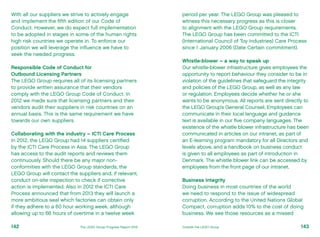 With all our suppliers we strive to actively engage
and implement the fifth edition of our Code of
Conduct. However, we do expect full implementation
to be adopted in stages in some of the human rights
high risk countries we operate in. To enforce our
position we will leverage the influence we have to
seek the needed progress.
Responsible Code of Conduct for
Outbound Licensing Partners
The LEGO Group requires all of its licensing partners
to provide written assurance that their vendors
comply with the LEGO Group Code of Conduct. In
2012 we made sure that licensing partners and their
vendors audit their suppliers in risk countries on an
annual basis. This is the same requirement we have
towards our own suppliers.
Collaborating with the industry – ICTI Care Process
In 2012, the LEGO Group had 14 suppliers certified
by the ICTI Care Process in Asia. The LEGO Group
has access to the audit reports and reviews them
continuously. Should there be any major non-
conformities with the LEGO Group standards, the
LEGO Group will contact the suppliers and, if relevant,
conduct on-site inspection to check if corrective
action is implemented. Also in 2012 the ICTI Care
Process announced that from 2013 they will launch a
more ambitious seal which factories can obtain only
if they adhere to a 60 hour working week, although
allowing up to 66 hours of overtime in a twelve week
period per year. The LEGO Group was pleased to
witness this necessary progress as this is closer
to alignment with the LEGO Group requirements.
The LEGO Group has been committed to the ICTI
(International Council of Toy industries) Care Process
since 1 January 2006 (Date Certain commitment).
Whistle-blower – a way to speak up
Our whistle-blower infrastructure gives employees the
opportunity to report behaviour they consider to be in
violation of the guidelines that safeguard the integrity
and policies of the LEGO Group, as well as any law
or regulation. Employees decide whether he or she
wants to be anonymous. All reports are sent directly to
the LEGO Group’s General Counsel. Employees can
communicate in their local language and guidance
text is available in our five company languages. The
existence of the whistle blower infrastructure has been
communicated in articles on our intranet, as part of
an E-learning program mandatory for all Directors and
levels above, and a handbook on business conduct
is given to all employees as part of introduction in
Denmark. The whistle blower link can be accessed by
employees from the front page of our intranet.
Business Integrity
Doing business in most countries of the world
we need to respond to the issue of widespread
corruption. According to the United Nations Global
Compact, corruption adds 10% to the cost of doing
business. We see those resources as a missed
143The LEGO Group Progress Report 2012 Outside the LEGO Group142
 