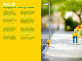 FOCUS
Engaging with licensing partners
Through a licensing partnership,
a Chinese based manufacturer
produced a series of LEGO®
licensed books at their facilities. An
independent undercover investigation
by ‘Students & Scholars Against
Corporate Misbehavior group’
(SACOM) reported a malpractice in
regards to working practices at the
facility, which is a breach to the LEGO
Group’s Code of Conduct.
The audit process had identified
similar concerns and engagement
with the partner to solve the issues
at hand has been prioritised. The
manufacture of the licensed product
has now been moved to another
facility complying with the LEGO
Group’s Code of Conduct.
Subsequent to the SACOM report, an
extended audit looked into the culture
of the manufacturer, because if a
business and its partnerships are to
be sustainable, a compatible ethical
culture must be in place. This has
contributed to the creation of evolved
social accountability programmes that
look to root causes and acknowledge
the responsibilities and influences
along the entire supply chain.
Responsible purchasing means
using your spend in a way that
supports and impacts cultural, social
and workplace change. We ensure
suppliers that we will support their
development, and we are constantly
refining the tools available to do this.
However, it is made clear that there
will be commercial consequences
if the supplier continues to be non-
compliant. The supplier in question
has responded positively by improving
their working culture and practices,
and is actively engaged in an on-going
process of improvement. This social
accountability programme will be
rolled out to all suppliers.
All licensing partners must comply with
the Code of Conduct and audit their
suppliers on an annual basis.
 