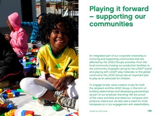 An integrated part of our corporate citizenship is
nurturing and supporting communities that are
affected by the LEGO Group’s activities. From the
local community hosting our production facilities, to
the community of people caring for the LEGO®
brand
and playing with LEGO®
play materials, to the global
community, the LEGO Group has an important part
to play as an advocate for children.
To engage locally, value creation is key for both
the recipient and the LEGO Group, in the form of
building relationships and developing partnerships
as part of our employer branding. We are proud
of the many activities and ideas our company and
products inspire but, we also see a need for more
transparency in our engagement with stakeholders,
Playing it forward
– supporting our
communities
149Outside the LEGO Group
 
