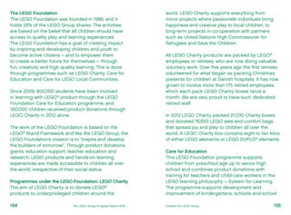 The LEGO Foundation
The LEGO Foundation was founded in 1986, and it
holds 25% of the LEGO Group shares. The activities
are based on the belief that all children should have
access to quality play and learning experiences.
The LEGO Foundation has a goal of creating impact
by inspiring and developing children and youth to
become active citizens – and to empower them
to create a better future for themselves – through
fun, creativity and high quality learning. This is done
through programmes such as LEGO Charity, Care for
Education and Care for LEGO Local Communities.
Since 2009, 600,000 students have been involved
in learning with LEGO®
product through the LEGO
Foundation Care for Education programme, and
350,000 children received product donations through
LEGO Charity in 2012 alone.
The work of the LEGO Foundation is based on the
LEGO®
Brand Framework and like the LEGO Group, the
LEGO Foundation’s mission is to “Inspire and develop
the builders of tomorrow”. Through product donations,
grants, education support, teacher education and
research, LEGO products and hands-on learning
experiences are made accessible to children all over
the world, irrespective of their social status.
Programmes under the LEGO Foundation: LEGO Charity
The aim of LEGO Charity is to donate LEGO®
products to underprivileged children around the
world. LEGO Charity supports everything from
minor projects where passionate individuals bring
happiness and creative play to local children, to
long-term projects in co-operation with partners
such as United Nations High Commissioner for
Refugees and Save the Children.
All LEGO Charity products are packed by LEGO®
employees or retirees, who are now doing valuable
voluntary work. Over five years ago the first retirees
volunteered for what began as packing Christmas
presents for children at Danish hospitals. It has now
grown to involve more than 175 retired employees,
which each pack LEGO Charity boxes twice a
month. We are very proud to have such dedicated
retired staff.
In 2012 LEGO Charity packed 21,030 Charity boxes
and donated 76,650 LEGO sets and comfort bags
that spread joy and play to children all over the
world. A LEGO Charity box contains eight to ten kilos
of either LEGO elements or LEGO DUPLO®
elements.
Care for Education
This LEGO Foundation programme supports
children from preschool age up to senior high
school and combines product donations with
training for teachers and child-care workers in the
LEGO learning philosophy – System for Learning.
The programme supports development and
improvement of kindergartens, schools and school
155The LEGO Group Progress Report 2012 Outside the LEGO Group154
 