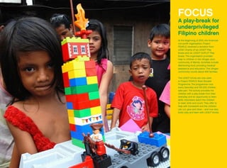 FOCUS
A play-break for
underprivileged
Filipino children
At the beginning of 2012, the American
non-profit organisation, Project
PEARLS, received a donation from
LEGO Charity of six LEGO®
Play
boxes and six LEGO®
DUPLO®
Play
boxes. The organisation provides
help to children in the Ulingan slum
community of Manila. Activities include
distributing food, providing medical
assistance and education. The Ulingan
community counts about 400 families.
The LEGO®
bricks are now used
in Project PEARLS’ Brain Booster
Programme. The programme runs
every Saturday and 150-200 children
take part. The activity provides the
children with a play-break from their
everyday and an opportunity to learn
skills. Volunteers teach the children
to read, write and count. They offer to
help with homework and the children
can cut, glue and draw – and now also
build, play and learn with LEGO®
bricks.
 