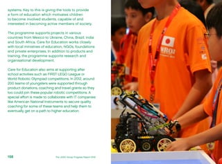 systems. Key to this is giving the tools to provide
a form of education which motivates children
to become involved students, capable of and
interested in becoming active members of society.
The programme supports projects in various
countries from Mexico to Ukraine, China, Brazil, India
and South Africa. Care for Education works closely
with local ministries of education, NGOs, foundations
and private enterprises. In addition to products and
training, the programme supports research and
organisational development.
Care for Education also aims at supporting after
school activities such as FIRST LEGO League or
World Robotic Olympiad competitions. In 2012, around
200 teams of youngsters were supported through
product donations, coaching and travel grants so they
too could join these popular robotic competitions. A
special effort is made to collaborate with IT companies
like American National Instruments to secure quality
coaching for some of these teams and help them to
eventually get on a path to higher education.
The LEGO Group Progress Report 2012158
 