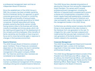 a professional management team and has an
independent Board of Directors.
Since the establishment of the LEGO Group in
1932, the company has been privately owned by
the Kirk Kristiansen family. Our approach to good
corporate governance is focused on combining
the strengths and benefits of being privately
owned with good corporate governance for listed
companies. A benefit associated with being
privately owned by few family owners include
having owners close to the business with strong
industry knowledge and strong values, which can
be inspiring and supporting for the development of
the company and the employees. Other benefits of
family ownership are the ability to have long-term
focus and to move fast and be agile in response to
changes in the business environment.
Board of Directors
The LEGO Group’s Board of Directors consists of
seven members. Three of these are considered
dependent on the company; two due to ownership
of KIRKBI A/S, and one due to being in the
management of the parent company, KIRKBI
A/S. The Chairman and three other members are
considered to be independent.
As a family-owned business, it is important to
maintain a professional management of the company,
including a strong and competent board of directors.
The LEGO Group has a decade-long practice of
electing the Chairman from among the independent
board members. The owners work to ensure
professional board management, including the
definition of required board competencies to ensure
a diverse and complementary composition of the
board, regular board self-assessments, competitive
compensation paid to the board of directors, and
clear and specific rules on the mandate for each of
the management bodies in the LEGO Group.
Furthermore, as a family-owned company, the LEGO
Group is more exposed to the risks involved in
the handover from one generation to the next. To
mitigate this risk, a plan has been prepared and
implemented that secures high involvement of the
next generation of the family owners in company
matters related to the ownership.
Corporate Management
The LEGO Group Management Board and Corporate
Management team, consist of 22 members
organised in three main areas: Operations, Marketing
and Business Enabling.
The LEGO Group Management Board consists of the
President and Chief Executive Officer, Jørgen Vig
Knudstorp, the Chief Financial Officer, John Goodwin,
the Chief Operating Officer, Bali Padda and the Chief
Marketing Officer, Mads Nipper. The Management
Board reports to the Board of Directors.
166 167Performance and complianceThe LEGO Group Progress Report 2012
 
