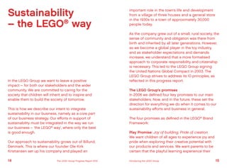 Sustainability
– the LEGO®
way
In the LEGO Group we want to leave a positive
impact – for both our stakeholders and the wider
community. We are committed to caring for the
society that children will inherit and to inspire and
enable them to build the society of tomorrow.
This is how we describe our intent to integrate
sustainability in our business, namely as a core part
of our business strategy. Our efforts in support of
sustainability must be integrated in the way we run
our business – ‘the LEGO®
way’, where only the best
is good enough.
Our approach to sustainability grows out of Billund,
Denmark. This is where our founder Ole Kirk
Kristiansen set up his company and played an
important role in the town’s life and development
from a village of three houses and a general store
in the 1930s to a town of approximately 30,000
people today.
As the company grew out of a small, rural society, the
sense of community and obligation was there from
birth and inherited by all later generations. However,
as we become a global player in the toy industry,
and as stakeholder expectations and demands
increase, we understand that a more formalised
approach to corporate responsibility and citizenship
is necessary. This led to the LEGO Group signing
the United Nations Global Compact in 2003. The
LEGO Group strives to address its 10 principles, as
reflected in this progress report.
The LEGO Group’s promises
In 2008 we defined four key promises to our main
stakeholders. Now, and in the future, these set the
direction for everything we do when it comes to our
sustainability efforts and business in general.
The four promises as defined in the LEGO®
Brand
Framework:
Play Promise: Joy of building, Pride of creation
We want children of all ages to experience joy and
pride when exploring their creative potential with
our products and services. We want parents to be
certain that the playful learning experience their
14 15The LEGO Group Progress Report 2012 Introducing the LEGO Group
 