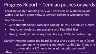 © 2010-2017 HMCC & Constellation Research, Inc. All rights reserved. 1#CENaday17
Progress Report – Ceridian pushes onwards
MyPOV: Progress across the board, largest single platform suite (atm)
gets stronger with Learning and Analytics. BigData, Cloud and
conversational UX needs to be addressed, stay tuned!
Ceridian’s analyst meeting, very well attended, at W Union Square,
with a Blue Man group show, a Ceridian customer who presented.
Top Takeaways
• Suite strengthening: Learning is coming, HTML5 Scheduler & more
• (Predictive) Analytics are available with FlightRisk first
• Strong developer and ecosystem play, e.g. NetSuite partnership
 