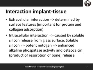 Interaction implant-tissue
• Extracellular interaction => determined by
  surface features (important for protein and
  collagen adsorption)
• Intracellular interaction => caused by soluble
  silicon release from glass surface. Soluble
  silicon => potent mitogen => enhanced
  alkaline phospatase activity and osteocalcin
  (product of resorption of bone) release

           Nano Materials and Grain Boundary Engineering Lab   13
 