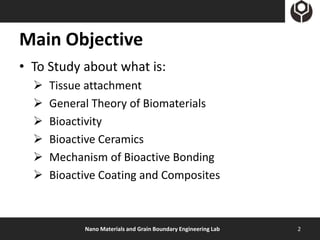 Main Objective
• To Study about what is:
     Tissue attachment
     General Theory of Biomaterials
     Bioactivity
     Bioactive Ceramics
     Mechanism of Bioactive Bonding
     Bioactive Coating and Composites



            Nano Materials and Grain Boundary Engineering Lab   2
 