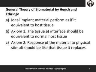 General Theory of Biomaterial by Hench and
Ethridge
a) Ideal implant material perform as if it
   equivalent to host tissue
b) Axiom 1. The tissue at interface should be
   equivalent to normal host tissue
c) Axiom 2. Response of the material to physical
   stimuli should be like that tissue it replaces.



           Nano Materials and Grain Boundary Engineering Lab   8
 