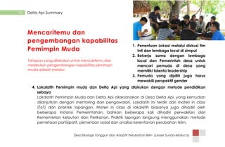 Desa Ekologis Tangguh dan Adaptif Perubahan Iklim |Lesser Sunda-Mollucas
15 Delta Api Summary
1. Penentuan Lokasi melalui diskusi tim
Inti dan lembaga local di simpul
2. Bekerja sama dengan lembaga
local dan Pemerintah desa untuk
mencari pemuda di desa yang
memiliki talenta leadership
3. Pemuda yang dipilih juga harus
mewakili perspektif gender
4. Lokalatih Pemimpin muda dan Delta Api yang dlakukan dengan metode pendidikan
sebaya
Lokalatih Pemimpin Muda dan Delta Api dilaksanakan di Desa Delta Api, yang kemudian
dilanjutkan dengan mentoring dan pengawalan. Lokalatih ini terdiri dari materi in class
(ToT) dan praktek lapangan. Materi in class di lokalatih biasanya juga dihadiri oleh
beberapa Instansi Pemerintahan, bahkan beberapa kali dihadiri perwakilan dari
Kementerian kelautan dan Perikanan. Praktik lapngan langsung menggunakan metode
pemetaan partisipatif, pemetaan sosial dan analisa kerentanan perubahan iklim.
Mencaritemu dan
pengembangan kapabilitas
Pemimpin Muda
Tahapan yang dilakukan untuk mencaritemu dan
melakukan pengembangan kapabilitas pemimpin
muda adalah melalui:
 