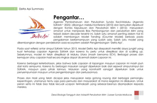 Desa Ekologis Tangguh dan Adaptif Perubahan Iklim |Lesser Sunda-Mollucas
1 Delta Api Summary
Pengantar…
Agenda Pembaharuan dan Perubahan Sunda Kecil-Maluku (Agenda
SUKMA++ 2025) -dibangun melalui Konferensi (2010) dan kemudian diperkuat
dengan Konres Kepulauan dan Perubahan Iklim I (2012)- merupakan
amanat untuk menjawab Bias Pembangunan dan perubahan iklim yang
terjadi dalam decade terakhir ini. Salah satu amanat penting dalam hal ini
adalah membangun Model Tanding (Counter Model) berbasis pada
pengalaman berkemampuan yang sudah ada. Salah satu model yang
dikembangkan dengan pendekatan sosio-ecosystem adalah Pengembangan „Delta Api‟.
Pada saat refleksi antar simpul SUKMA tahun 2013, Model Delta Api disepakati memiliki daya jungkit yang
kuat terhadap capaian Agenda SUKMA dan karena itu perlu untuk direplikasi dan di scalling up.
Sebelumnya, model ini telah direplikasi di Maluku Utara (masih bernama ECV). Berbagai proses dan
kemajuan atau capaian hasil secara ringkas dapat dicermati dalam Laporan ini.
Karena berbagai keterbatasan, jelas bahwa baik capaian di lapangan maupun Laporan ini masih jauh
dari kata sempurna. Karena itu berbagai masukan sangat diperlukan baik dari sejawat simpul-simpul doi
SUKMA, maupun para pihak lainnya. Masukan yang konstruktif sanagat diperlukan baik untuk
penyempurnaan maupun untuk pengembangan dan perluasannya.
Proses dan Hasil yang telah dicapai jelas merupakan kerja gotong royong dari berbagai pemangku
kepentingan, utamanya tentu saja para pemuda dan masyarakat di mana kegiatan ini dilakukan. Untuk
peran serta ini tidak bisa tidak kecuali ucapan terimakasih yang sebesar-besrnya disampaikan kepada
mereka.
 