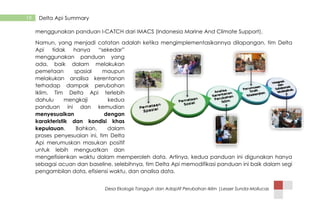 Desa Ekologis Tangguh dan Adaptif Perubahan Iklim |Lesser Sunda-Mollucas
19 Delta Api Summary
menggunakan panduan I-CATCH dari IMACS (Indonesia Marine And Climate Support).
Namun, yang menjadi catatan adalah ketika mengimplementasikannya dilapangan, tim Delta
Api tidak hanya “sekedar”
menggunakan panduan yang
ada, baik dalam melakukan
pemetaan spasial maupun
melakukan analisa kerentanan
terhadap dampak perubahan
Iklim. Tim Delta Api terlebih
dahulu mengkaji kedua
panduan ini dan kemudian
menyesuaikan dengan
karakteristik dan kondisi khas
kepulauan. Bahkan, dalam
proses penyesuaian ini, tim Delta
Api merumuskan masukan positif
untuk lebih menguatkan dan
mengefisienkan waktu dalam memperoleh data. Artinya, kedua panduan ini digunakan hanya
sebagai acuan dan baseline, selebihnya, tim Delta Api memodifikasi panduan ini baik dalam segi
pengambilan data, efisiensi waktu, dan analisa data.
 