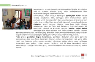 Desa Ekologis Tangguh dan Adaptif Perubahan Iklim |Lesser Sunda-Mollucas
24 Delta Api Summary
sementara ini adalah tools I-CATCH (Indonesia-Climate Adaptation
Tool for Coastal Habitat) yang telah disempurnakan dan
disesuaikan dengan karakterisktiklokasi.
Sebelumnya, telah disusun kerangka pertanyaan kunci terkait
analisa perubahan iklim, sehingga lebih memudahkan para
pemuda untuk mendapatkan data sesuai dengan arahan dari alur
mekanisme analisa. Data yang telah diperoleh kemudian dilakukan
clustering sesuai dengan tabulasi yang juga telah disusun
sebelumnya oleh tim Delta Api. Beberapa hasil dari analisa ini
kemudian kembali di kuatkan dengan analisa kajian ilmiah
sehingga lebih tepat sasaran dan memudahkan validasi. Setalah
data dirasa mencukupi, tahapan yang dilakukan selanjutnya adalah melakukan penilaian
tingkat kerentanan sesuai dengna panduan I-CATCH yang telah disempurnakan.
Pada proses penilaian tingkat kerentanan, penilaian dilakukan oleh para pemuda
berdasarkan data dan fakta lapangan. Namun, untuk mendapatkan hasil yang lebih
valid, ada baiknya ketika proses penilaian dilakukan melalui pleno desa, sehingga
masyarakat pun terlibat dalam proses penilaian. Hal ini juga bermaksud untuk
memperkaya data jika ada data yang belum terangkum dalam data-data yang sudah
disusun.
 