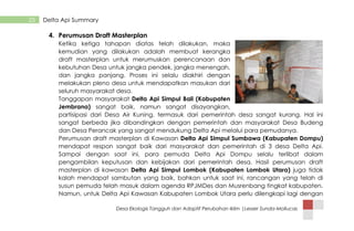Desa Ekologis Tangguh dan Adaptif Perubahan Iklim |Lesser Sunda-Mollucas
25 Delta Api Summary
4. Perumusan Draft Masterplan
Ketika ketiga tahapan diatas telah dilakukan, maka
kemudian yang dilakukan adalah membuat kerangka
draft masterplan untuk merumuskan perencanaan dan
kebutuhan Desa untuk jangka pendek, jangka menengah,
dan jangka panjang. Proses ini selalu diakhiri dengan
melakukan pleno desa untuk mendapatkan masukan dari
seluruh masyarakat desa.
Tanggapan masyarakat Delta Api Simpul Bali (Kabupaten
Jembrana) sangat baik, namun sangat disayangkan,
partisipasi dari Desa Air Kuning, termasuk dari pemerintah desa sangat kurang. Hal ini
sangat berbeda jika dibandingkan dengan pemerintah dan masyarakat Desa Budeng
dan Desa Perancak yang sangat mendukung Delta Api melalui para pemudanya.
Perumusan draft masterplan di Kawasan Delta Api SImpul Sumbawa (Kabupaten Dompu)
mendapat respon sangat baik dari masyarakat dan pemerintah di 3 desa Delta Api.
Sampai dengan saat ini, para pemuda Delta Api Dompu selalu terlibat dalam
pengambilan keputusan dan kebijakan dari pemerintah desa. Hasil perumusan draft
masterplan di kawasan Delta Api Simpul Lombok (Kabupaten Lombok Utara) juga tidak
kalah mendapat sambutan yang baik, bahkan untuk saat ini, rancangan yang telah di
susun pemuda telah masuk dalam agenda RPJMDes dan Musrenbang tingkat kabupaten.
Namun, untuk Delta Api Kawasan Kabupaten Lombok Utara perlu dilengkapi lagi dengan
 