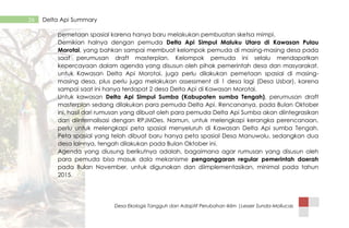 Desa Ekologis Tangguh dan Adaptif Perubahan Iklim |Lesser Sunda-Mollucas
26 Delta Api Summary
pemetaan spasial karena hanya baru melakukan pembuatan sketsa mimpi.
Demikian halnya dengan pemuda Delta Api Simpul Maluku Utara di Kawasan Pulau
Morotai, yang bahkan sampai membuat kelompok pemuda di masing-masing desa pada
saat perumusan draft masterplan. Kelompok pemuda ini selalu mendapatkan
kepercayaan dalam agenda yang disusun oleh pihak pemerintah desa dan masyarakat.
untuk Kawasan Delta Api Morotai, juga perlu dilakukan pemetaan spasial di masing-
masing desa, plus perlu juga melakukan assessment di 1 desa lagi (Desa Usbar), karena
sampai saat ini hanya terdapat 2 desa Delta Api di Kawasan Morotai.
Untuk kawasan Delta Api Simpul Sumba (Kabupaten sumba Tengah), perumusan draft
masterplan sedang dilakukan para pemuda Delta Api. Rencananya, pada Bulan Oktober
ini, hasil dari rumusan yang dibuat oleh para pemuda Delta Api Sumba akan diintegrasikan
dan diinternalisasi dengan RPJMDes. Namun, untuk melengkapi kerangka perencanaan,
perlu untuk melengkapi peta spasial menyeluruh di Kawasan Delta Api sumba Tengah.
Peta spasial yang telah dibuat baru hanya peta spasial Desa Manuwolu, sedangkan dua
desa lainnya, tengah dilakukan pada Bulan Oktober ini.
Agenda yang diusung berikutnya adalah, bagaimana agar rumusan yang disusun oleh
para pemuda bisa masuk dala mekanisme penganggaran regular pemerintah daerah
pada Bulan November, untuk digunakan dan diimplementasikan, minimal pada tahun
2015.
 
