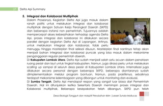 Desa Ekologis Tangguh dan Adaptif Perubahan Iklim |Lesser Sunda-Mollucas
27 Delta Api Summary
5. Integrasi dan Kolaborasi Multipihak
Dalam Prosesnya, Kegiatan Delta Api juga masuk dalam
ranah politis untuk melakukan integrasi dan kolaborasi
multipihak dengan Satuan Kerja Perangkat Daerah (SKPD)
dan beberapa instansi non pemerintah. Tujuannya adalah
mempercepat akses keberpihakan terhadap agenda Delta
Api. proses integrasi dan kolaborasi ini dilakukan secara
parallel dengan kegiatan Delta Api di Lapangan. Artinya,
untuk melakukan integrasi dan kolaborasi, tidak perlu
menuggu hingga masterplan final selesai disusun. Masterplan final nantinya tetap akan
menjadi bahan integrassi dan kolaborasi puncak yang bisa masuk dalam mekanisme
penganggaran regular pemerintah daerah.
Di Kabupaten Lombok Utara, Delta Api sudah menjadi salah satu acuan dalam penataan
ruang pesisir dan laut untuk tingkat kabupaten. Namun, juga dirasa perlu untuk melakukan
scalling up sampai di seluruh desa pesisir di Kabupaten Lombok Utara. Internalisasi juga
dilakukan secara personal dengan beberapa SKPD, beberapa diantaranya sudah
diimplementasikan melalui program bantuan. Namun, pada praktiknya, sebaiknya
terdapat mekanisme kelembagaan yang dibangun untuk monitoring dan evaluasi.
Di Sumba Tengah, Delta Api mendapat respon yang sangat luar biasa dari Pemerintah
Daerah. Hal ini ditunjukkan ketika Sekertaris Daerah memimpin proses integrasi dan
Kolaborasi multipihak. Beberapa kesepakatan telah dibangun, SKPD pun telah
 