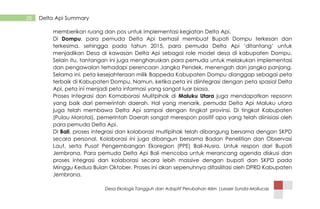 Desa Ekologis Tangguh dan Adaptif Perubahan Iklim |Lesser Sunda-Mollucas
28 Delta Api Summary
memberikan ruang dan pos untuk implementasi kegiatan Delta Api.
Di Dompu, para pemuda Delta Api berhasil membuat Bupati Dompu terkesan dan
terkesima, sehingga pada tahun 2015, para pemuda Delta Api „ditantang‟ untuk
menjadikan Desa di kawasan Delta Api sebagai role model desa di kabupaten Dompu.
Selain itu, tantangan ini juga mengharuskan para pemuda untuk melakukan implementasi
dan pengawalan terhadapi perencaan Jangka Pendek, menengah dan jangka panjang.
Selama ini, peta kesejahteraan milik Bappeda Kabupaten Dompu dianggap sebagai peta
terbaik di Kabupaten Dompu. Namun, ketika peta ini diintegrasi dengan peta spasial Delta
Api, peta ini menjadi peta informasi yang sangat luar biasa.
Proses Integrasi dan Komaborasi Mulitpihak di Maluku Utara juga mendapatkan repsonn
yang baik dari pemerintah daerah. Hal yang menarik, pemuda Delta Api Maluku utara
juga telah membawa Delta Api sampai dengan tingkat provinsi. Di tingkat Kabupaten
(Pulau Morotai), pemerintah Daerah sangat merespon positif apa yang telah diinisiasi oleh
para pemuda Delta Api.
DI Bali, proses integrasi dan kolaborasi multipihak telah dibangung bersama dengan SKPD
secara personal. Kolaborasi ini juga dibangun bersama Badan Penelitian dan Observasi
Laut, serta Pusat Pengembangan Ekoregion (PPE) Bali-Nusra. Untuk respon dari Bupati
Jembrana, Para pemuda Delta Api Bali mencoba untuk merancang agenda diskusi dan
proses integrasi dan kolaborasi secara lebih massive dengan bupati dan SKPD pada
Minggu Kedua Bulan Oktober. Proses ini akan sepenuhnya difasilitasi oleh DPRD Kabupaten
Jembrana.
 