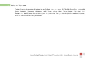 Desa Ekologis Tangguh dan Adaptif Perubahan Iklim |Lesser Sunda-Mollucas
29 Delta Api Summary
Selain integrasi dengan Kolaborasi Multipihak dengan para SKPD di kabupaten, proses ini
juga tengah dibangun dengan melibatkan peran dari Kementerian Kelautan dan
Perikanan (KKP) baik untuk kerangka Programatik, Penguatan kapasitas Kelembagaan,
maupun tata kelola pengetahuan.
 