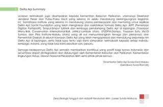 Desa Ekologis Tangguh dan Adaptif Perubahan Iklim |Lesser Sunda-Mollucas
2 Delta Api Summary
Ucapan terimakasih juga disampaikan kepada Kementrian Kelautan Perikanan, utamanya Direktorat
Jenderal Pesisir dan Pulau-Pulau Kecil yang selama ini selalu mendukung berlangsungnya kegiatan
ini; Samdhana Institute yang selama ini mendukung utama pembeayaan dan mentoring untuk replikasi
Delta Api; Santiri Foundation yang telah menginisiasi dan melahirkan formula Delta Api; JKPP (Pemetaan
Digitasi Partisipatif), Simpul-Simpul SUKMA dan lembaga pendamping Delta Api di lapangan (Yayassan
Wisnu-Bali, Conservation International-Bali, LMNLU-Lombok Utara, LP2DPM-Dompu, Yayasan Satu VIsi-Di
Sumba, dan Pilas Institute-Maluku Utara) yang all out menyumbangkan tenaga dan pikirannya; dan
Pemerintah Daerah di seluruh kawasan Delta Api yang telah mengapresiasi dan mendukung kerja-kerja tim
Delta Api di lapangan; serta tidak lupa tentu saja kami sampaikan terimakasih kepada setiap individu,
lembaga, instansi, yang tidak bisa kami sebutkan satu persatu.
Semoga kedepannya Delta Api semakin memberikan kontribusi yang positif bagi bansa Indonesia dan
senantiasa dapat diintegrasikan dan didukungan oleh Kementerian Kelautan dan Perikanan. Kementerian
lingkungan Hidup, Dewan Nasional Perubahan Iklim serta pihak-pihak lainnya.
Dinamisator Delta Api Sunda Kecil Maluku
(Gendewa Tunas Rancak)
 