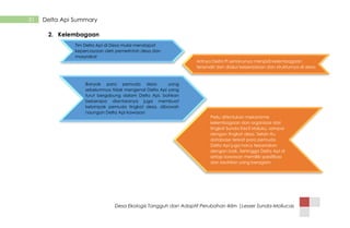 Desa Ekologis Tangguh dan Adaptif Perubahan Iklim |Lesser Sunda-Mollucas
31 Delta Api Summary
2. Kelembagaan
Tim Delta Api di Desa mulai mendapat
kepercayaan oleh pemerintah desa dan
masyrakat
Artinya Delta Pi seharusnya menjadi kelembagaan
tersendiri dan diakui keberadaan dan strukturnya di desa
Banyak para pemuda desa yang
sebelumnya tidak mengenal Delta Api yang
turut bergabung dalam Delta Api. bahkan
beberapa diantaranya juga membuat
kelompok pemuda tingkat desa, dibawah
naungan Delta Api kawasan
Perlu ditentukan mekanisme
kelembagaan dan organisasi dari
tingkat Sunda Kecil Maluku, sampai
dengan tingkat desa. Selain itu,
database terkait para pemuda
Delta Api juga harus terpetakan
dengan baik. Sehingga Delta Api di
setiap kawasan memiliki spesifikasi
dan keahlian yang beragam
 