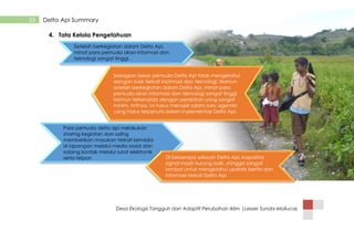 Desa Ekologis Tangguh dan Adaptif Perubahan Iklim |Lesser Sunda-Mollucas
33 Delta Api Summary
4. Tata Kelola Pengetahuan
Setelah berkegiatan dalam Delta Api,
minat para pemuda akan informasi dan
teknologi sangat tinggi.
Para pemuda delta api melakukan
sharing kegiatan dan saling
memberikan masukan terkait kendala
di lapangan melalui media sosial dan
salaing kontak melalui surat elektronik
serta telpon Di beberapa wilayah Delta Api, kapasitas
signal masih kurang baik, shingga sangat
lambat untuk mengetahui update berita dan
informasi terkait Delta Api.
Sebagian besar pemuda Delta Api tidak mengetahui
dengan baik terkait inofrmasi dan teknologi. Namun
setelah berkegiatan dalam Delta Api, minat para
pemuda akan informasi dan teknologi sangat tinggi.
Namun terkendala dengan peralatan yang sangat
minim. Artinya, ini harus menajdi salahs satu agenda
yang harus terpenuhi dalam inplementasi Delta Api.
 