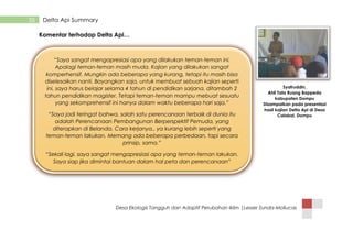 Desa Ekologis Tangguh dan Adaptif Perubahan Iklim |Lesser Sunda-Mollucas
35 Delta Api Summary
Komentar terhadap Delta Api…
“Saya sangat mengapresiasi apa yang dilakukan teman-teman ini.
Apalagi teman-teman masih muda. Kajian yang dilakukan sangat
komperhensif. Mungkin ada beberapa yang kurang, tetapi itu masih bisa
diselesaikan nanti. Bayangkan saja, untuk membuat sebuah kajian seperti
ini, saya harus belajar selama 4 tahun di pendidikan sarjana, ditambah 2
tahun pendidikan magister. Tetapi teman-teman mampu mebuat sesuatu
yang sekomprehensif ini hanya dalam waktu beberapa hari saja.”
“Saya jadi teringat bahwa, salah satu perencanaan terbaik di dunia itu
adalah Perencanaan Pembangunan Berperspektif Pemuda, yang
diterapkan di Belanda. Cara kerjanya.. ya kurang lebih seperti yang
teman-teman lakukan. Memang ada beberapa perbedaan, tapi secara
prinsip, sama.”
“Sekali lagi, saya sangat mengapresiasi apa yang teman-teman lakukan.
Saya siap jika dimintai bantuan dalam hal peta dan perencanaan”
Syafruddin,
Ahli Tata Ruang Bappeda
kabupaten Dompu
Disampaikan pada presentasi
hasil kajian Delta Api di Desa
Calabai, Dompu
 